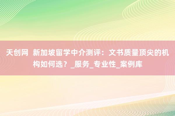 天创网  新加坡留学中介测评：文书质量顶尖的机构如何选？_服务_专业性_案例库