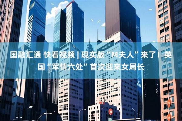 国融汇通 快看视频 | 现实版“M夫人”来了！英国“军情六处”首次迎来女局长