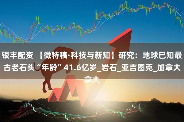 银丰配资 【微特稿·科技与新知】研究：地球已知最古老石头“年龄”41.6亿岁_岩石_亚吉图克_加拿大