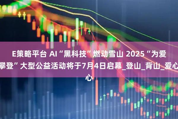 E策略平台 AI“黑科技”燃动雪山 2025“为爱攀登”大型公益活动将于7月4日启幕_登山_背山_爱心