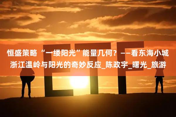 恒盛策略 “一缕阳光”能量几何？——看东海小城浙江温岭与阳光的奇妙反应_陈政宇_曙光_旅游