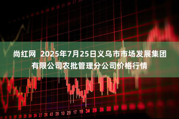 尚红网  2025年7月25日义乌市市场发展集团有限公司农批管理分公司价格行情