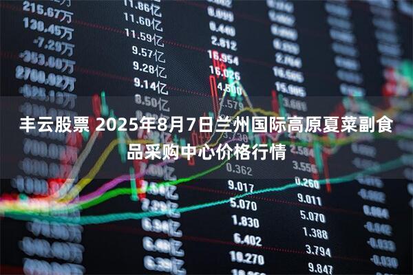 丰云股票 2025年8月7日兰州国际高原夏菜副食品采购中心价格行情