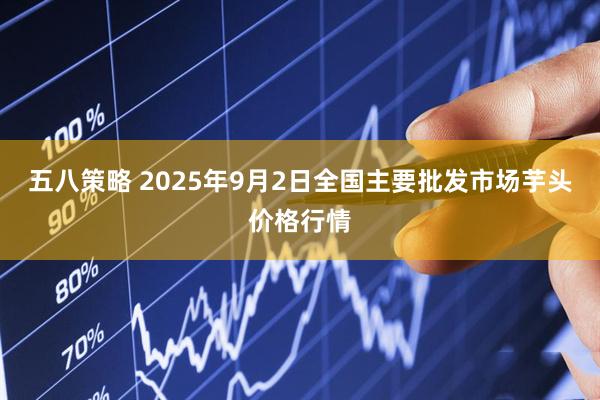 五八策略 2025年9月2日全国主要批发市场芋头价格行情