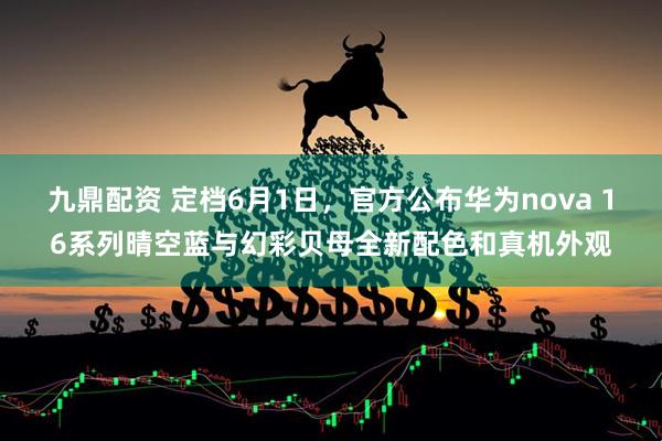 九鼎配资 定档6月1日，官方公布华为nova 16系列晴空蓝与幻彩贝母全新配色和真机外观