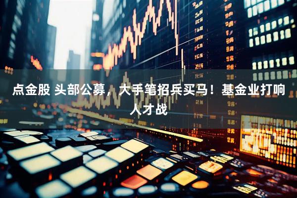 点金股 头部公募，大手笔招兵买马！基金业打响人才战